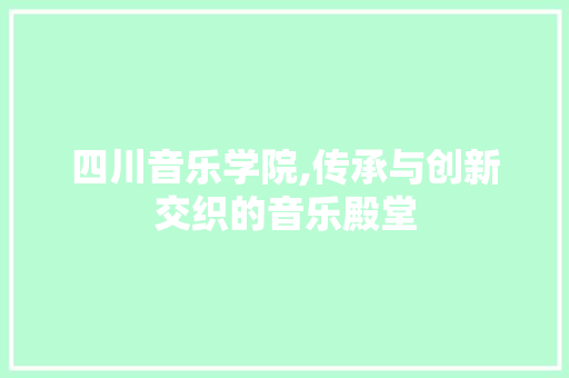 四川音乐学院,传承与创新交织的音乐殿堂