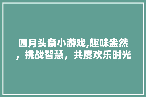 四月头条小游戏,趣味盎然，挑战智慧，共度欢乐时光