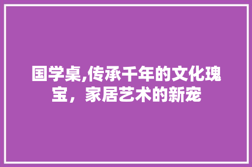 国学桌,传承千年的文化瑰宝，家居艺术的新宠