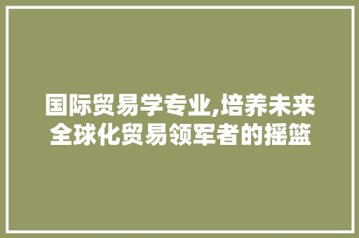 国际贸易学专业,培养未来全球化贸易领军者的摇篮