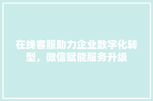 在线客服助力企业数字化转型，微信赋能服务升级