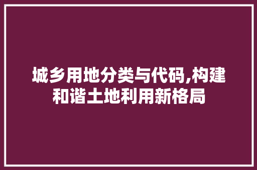 城乡用地分类与代码,构建和谐土地利用新格局