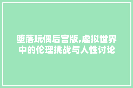 堕落玩偶后宫版,虚拟世界中的伦理挑战与人性讨论