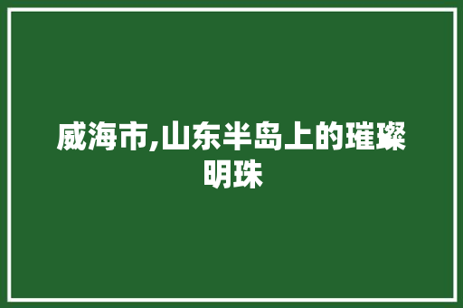 威海市,山东半岛上的璀璨明珠