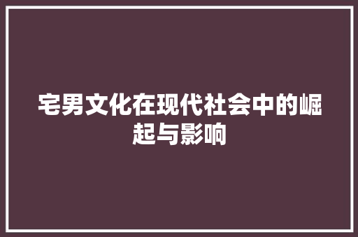 宅男文化在现代社会中的崛起与影响