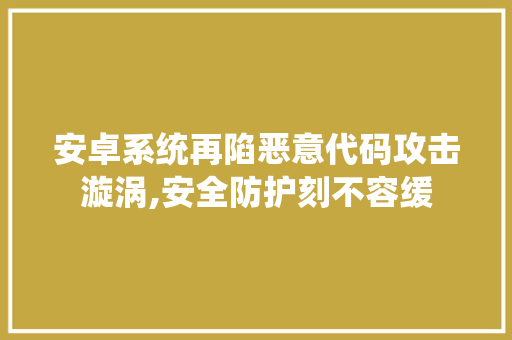 安卓系统再陷恶意代码攻击漩涡,安全防护刻不容缓