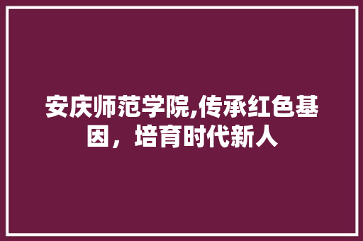 安庆师范学院,传承红色基因，培育时代新人