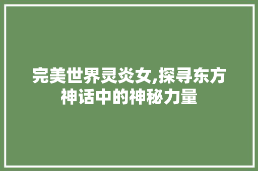 完美世界灵炎女,探寻东方神话中的神秘力量