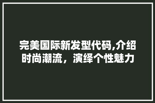 完美国际新发型代码,介绍时尚潮流，演绎个性魅力