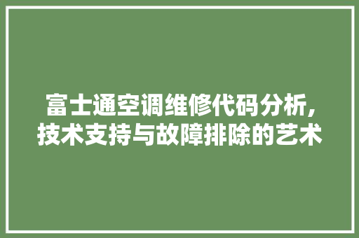 富士通空调维修代码分析,技术支持与故障排除的艺术