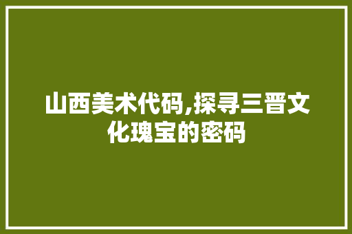 山西美术代码,探寻三晋文化瑰宝的密码