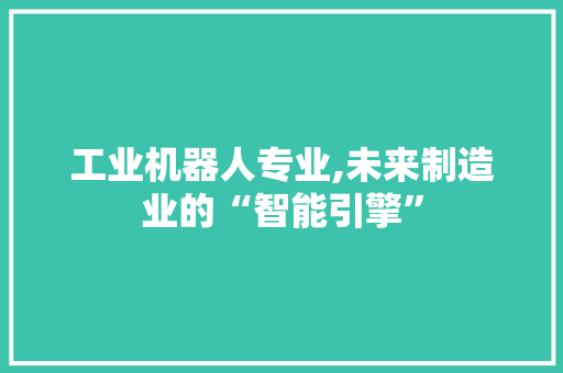 工业机器人专业,未来制造业的“智能引擎”