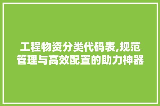 工程物资分类代码表,规范管理与高效配置的助力神器