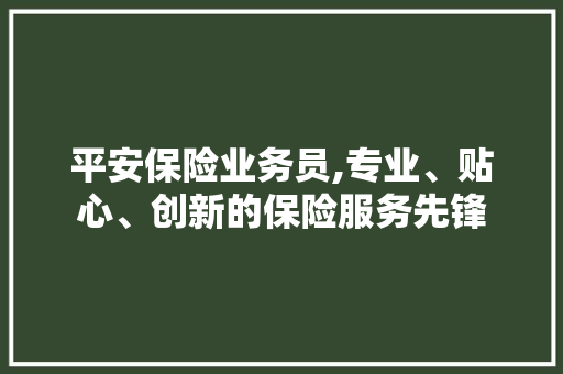 平安保险业务员,专业、贴心、创新的保险服务先锋