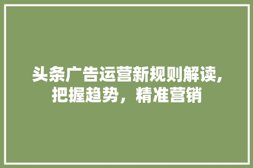 头条广告运营新规则解读,把握趋势，精准营销