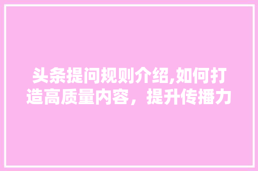 头条提问规则介绍,如何打造高质量内容，提升传播力