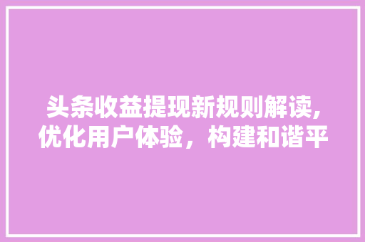 头条收益提现新规则解读,优化用户体验，构建和谐平台生态