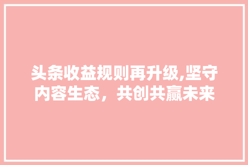 头条收益规则再升级,坚守内容生态，共创共赢未来