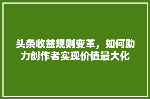 头条收益规则变革，如何助力创作者实现价值最大化