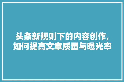 头条新规则下的内容创作,如何提高文章质量与曝光率