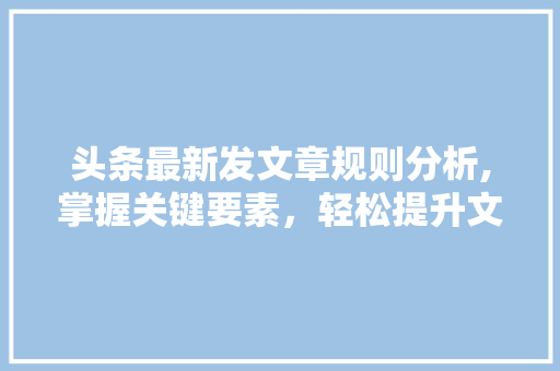 头条最新发文章规则分析,掌握关键要素，轻松提升文章质量