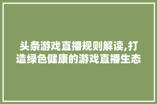 头条游戏直播规则解读,打造绿色健康的游戏直播生态圈