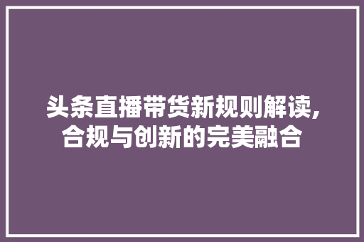 头条直播带货新规则解读,合规与创新的完美融合