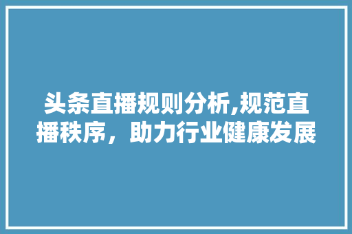 头条直播规则分析,规范直播秩序，助力行业健康发展