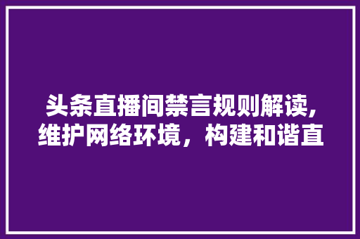 头条直播间禁言规则解读,维护网络环境，构建和谐直播生态