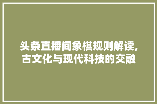 头条直播间象棋规则解读,古文化与现代科技的交融