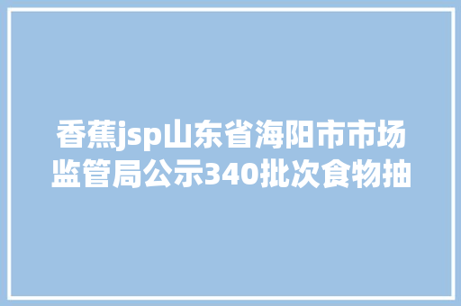 香蕉jsp山东省海阳市市场监管局公示340批次食物抽检及格信息