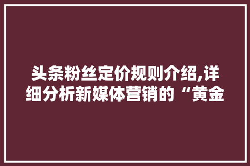 头条粉丝定价规则介绍,详细分析新媒体营销的“黄金法则”