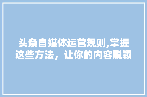 头条自媒体运营规则,掌握这些方法，让你的内容脱颖而出！