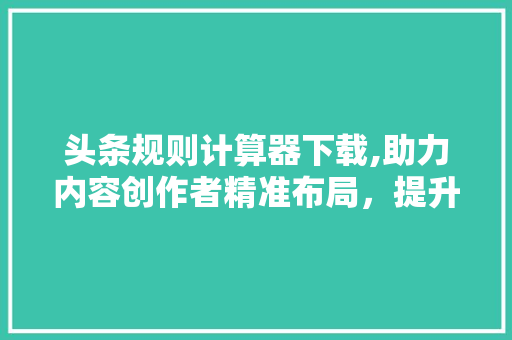 头条规则计算器下载,助力内容创作者精准布局，提升内容质量