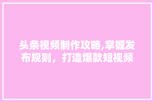 头条视频制作攻略,掌握发布规则，打造爆款短视频