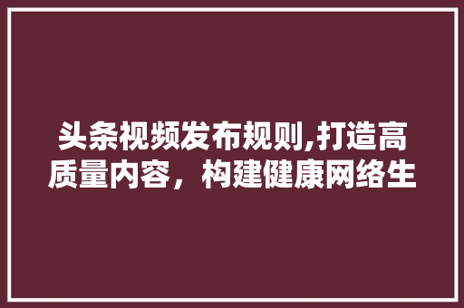 头条视频发布规则,打造高质量内容，构建健康网络生态