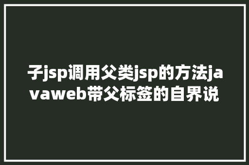 子jsp调用父类jsp的方法javaweb带父标签的自界说标签 CSS