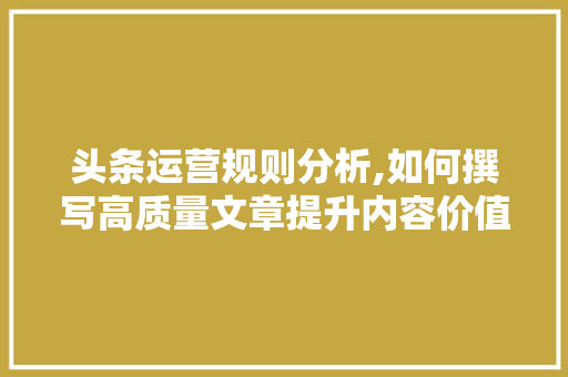 头条运营规则分析,如何撰写高质量文章提升内容价值