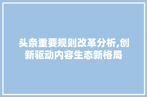 头条重要规则改革分析,创新驱动内容生态新格局