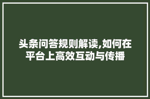 头条问答规则解读,如何在平台上高效互动与传播