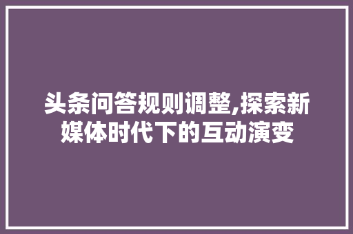 头条问答规则调整,探索新媒体时代下的互动演变