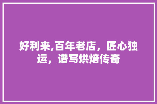 好利来,百年老店，匠心独运，谱写烘焙传奇