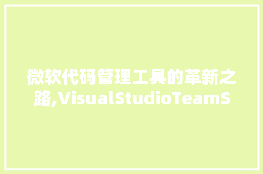 微软代码管理工具的革新之路,VisualStudioTeamServices的崛起与启示