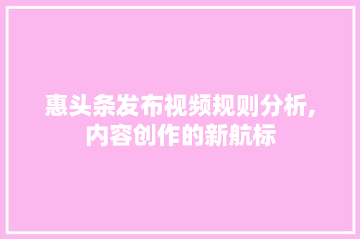 惠头条发布视频规则分析,内容创作的新航标