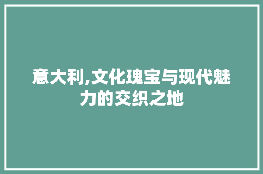 意大利,文化瑰宝与现代魅力的交织之地