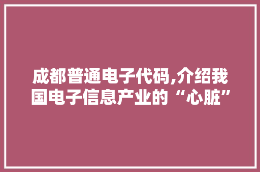 成都普通电子代码,介绍我国电子信息产业的“心脏”