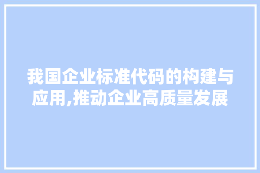 我国企业标准代码的构建与应用,推动企业高质量发展的重要引擎