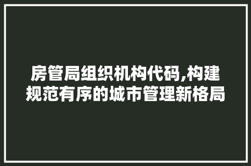 房管局组织机构代码,构建规范有序的城市管理新格局