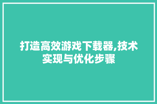 打造高效游戏下载器,技术实现与优化步骤