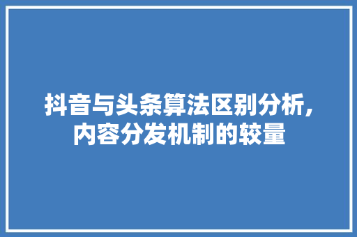 抖音与头条算法区别分析,内容分发机制的较量